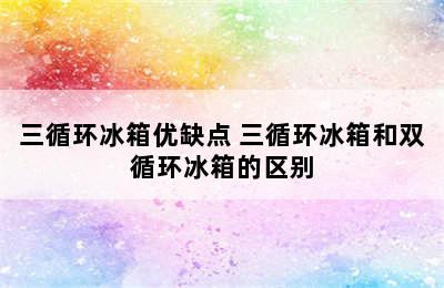 三循环冰箱优缺点 三循环冰箱和双循环冰箱的区别